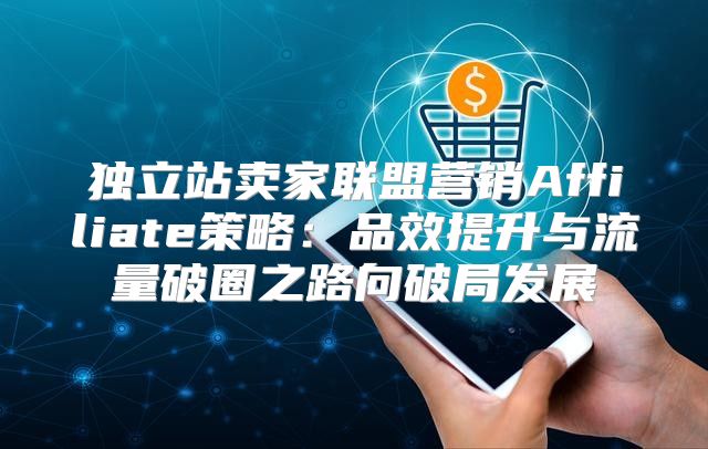 独立站卖家联盟营销Affiliate策略：品效提升与流量破圈之路向破局发展