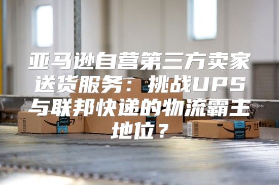 亚马逊自营第三方卖家送货服务：挑战UPS与联邦快递的物流霸主地位？