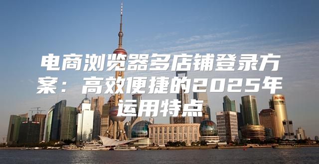 电商浏览器多店铺登录方案：高效便捷的2025年运用特点