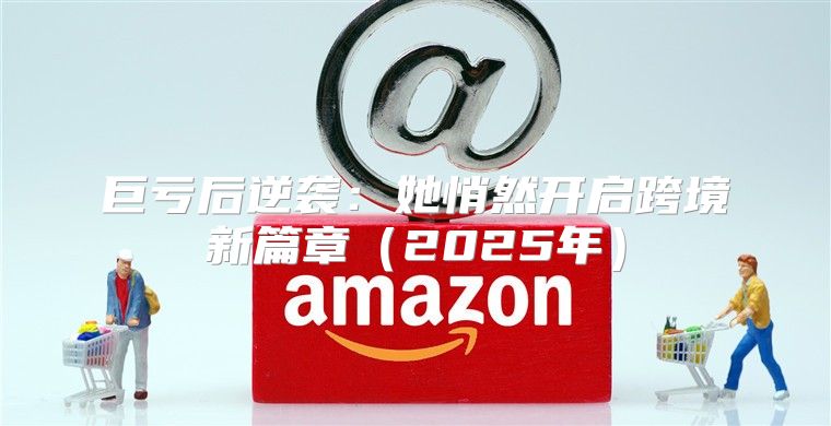 巨亏后逆袭：她悄然开启跨境新篇章2025年
