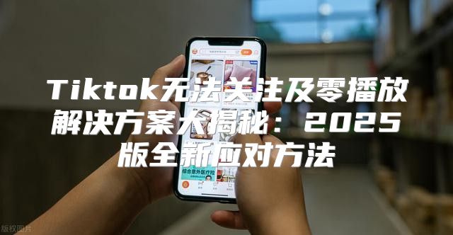 Tiktok无法关注及零播放解决方案大揭秘：2025版全新应对方法