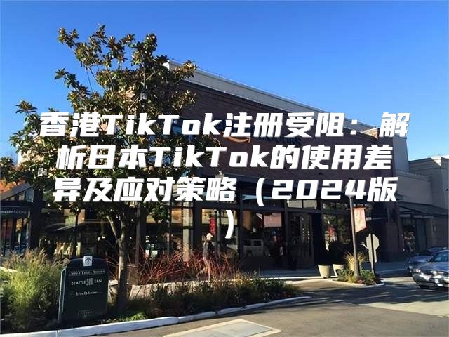 香港TikTok注册受阻：解析日本TikTok的使用差异及应对策略2025版