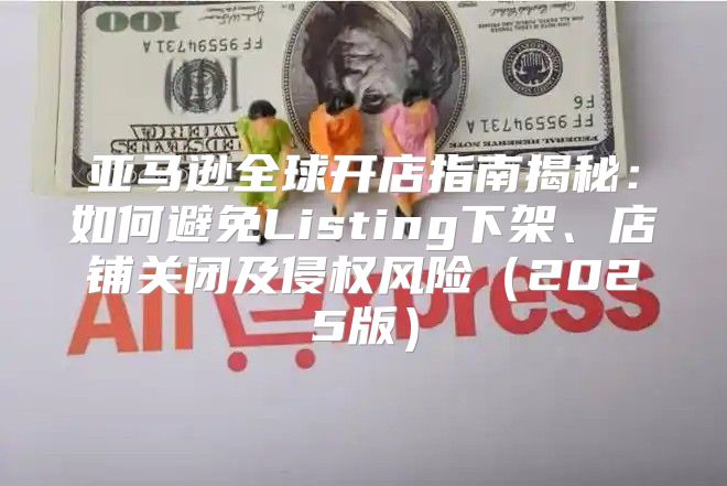 亚马逊全球开店指南揭秘：如何避免Listing下架、店铺关闭及侵权风险2025版