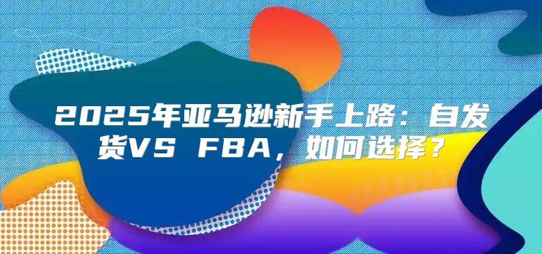 2025年亚马逊新手上路：自发货VS FBA，如何选择？