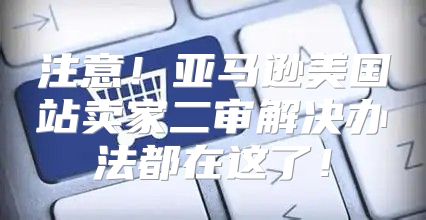 注意！亚马逊美国站卖家二审解决办法都在这了！