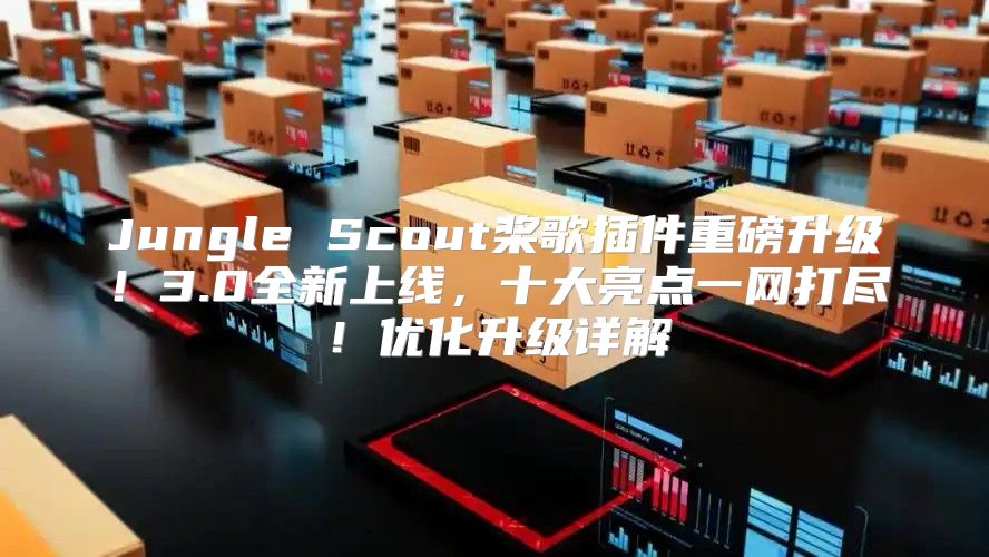 Jungle Scout桨歌插件重磅升级！3.0全新上线，十大亮点一网打尽！优化升级详解