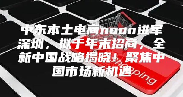 中东本土电商noon进军深圳，拟于年末招商，全新中国战略揭晓！聚焦中国市场新机遇