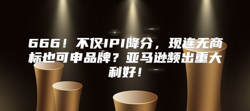 666！不仅IPI降分，现连无商标也可申品牌？亚马逊频出重大利好！