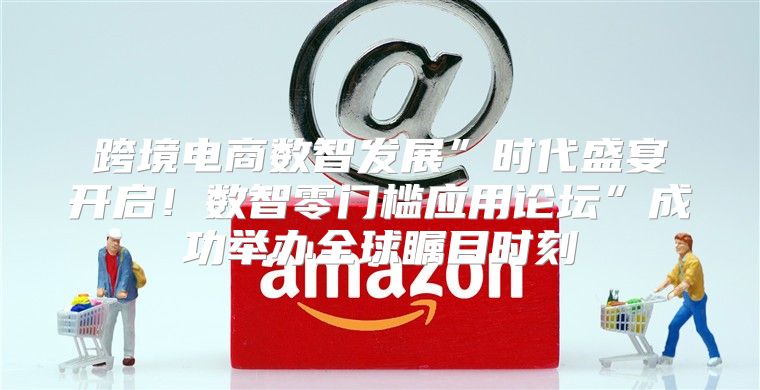 跨境电商数智发展”时代盛宴开启！数智零门槛应用论坛”成功举办全球瞩目时刻