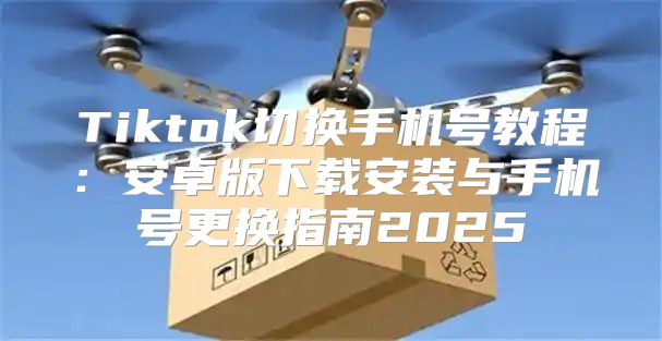 Tiktok切换手机号教程：安卓版下载安装与手机号更换指南2025
