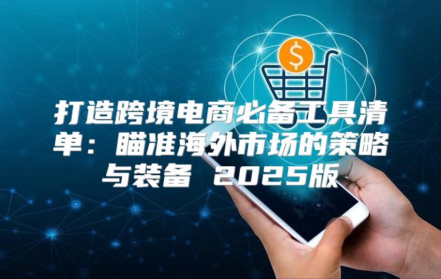 打造跨境电商必备工具清单：瞄准海外市场的策略与装备 2025版