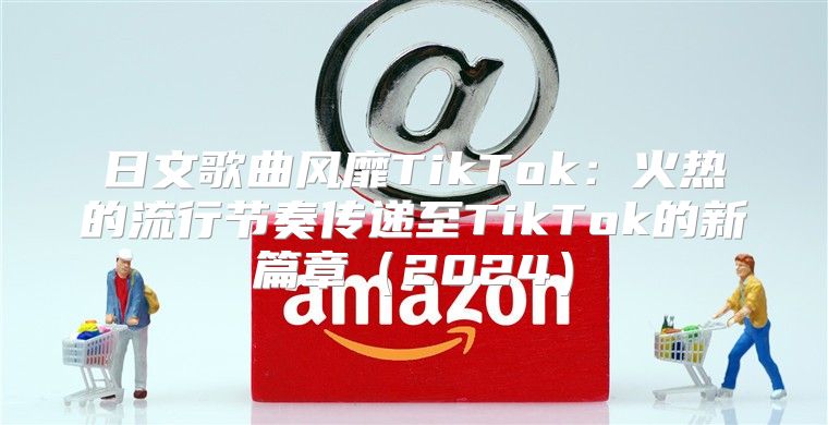 日文歌曲风靡TikTok：火热的流行节奏传递至TikTok的新篇章2025