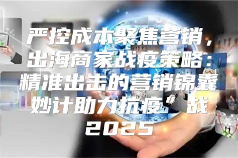 严控成本聚焦营销，出海商家战疫策略：精准出击的营销锦囊妙计助力抗疫”战2025