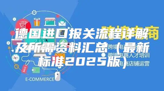 德国进口报关流程详解及所需资料汇总最新标准2025版