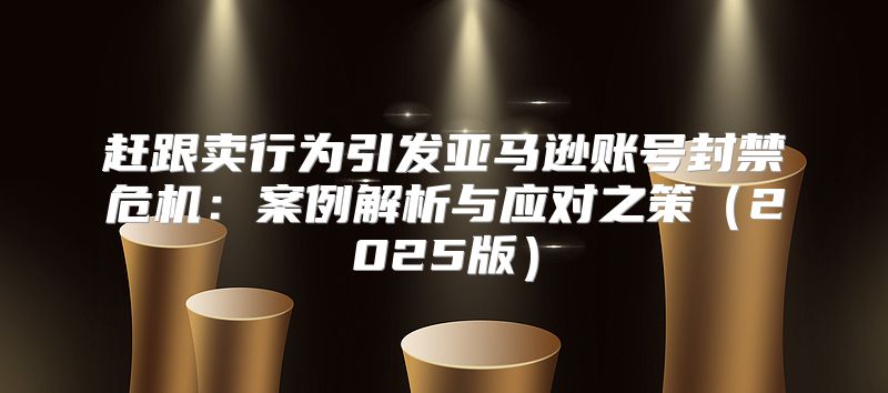 赶跟卖行为引发亚马逊账号封禁危机：案例解析与应对之策2025版