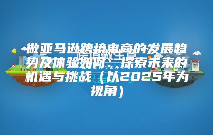 做亚马逊跨境电商的发展趋势及体验如何：探索未来的机遇与挑战以2025年为视角