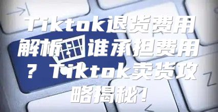 Tiktok退货费用解析：谁承担费用？Tiktok卖货攻略揭秘！