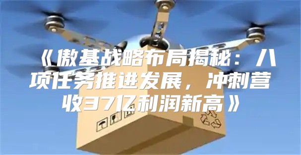 傲基战略布局揭秘：八项任务推进发展，冲刺营收37亿利润新高