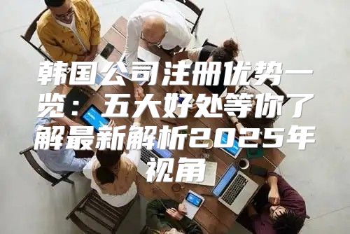 韩国公司注册优势一览：五大好处等你了解最新解析2025年视角