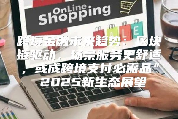 跨境金融未来趋势：区块链驱动，场景服务更舒适，或成跨境支付必需品” 2025新生态展望
