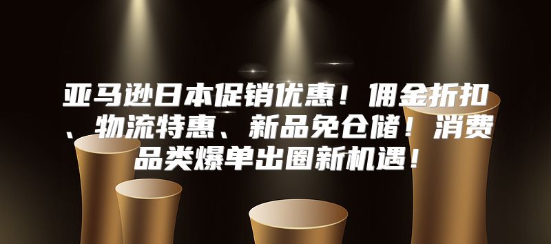 亚马逊日本促销优惠！佣金折扣、物流特惠、新品免仓储！消费品类爆单出圈新机遇！