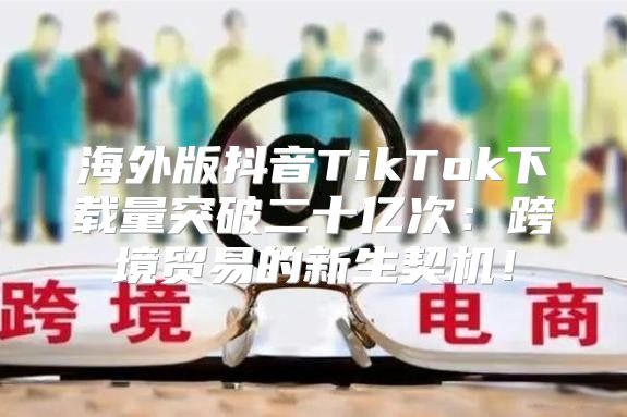 海外版抖音TikTok下载量突破二十亿次：跨境贸易的新生契机！
