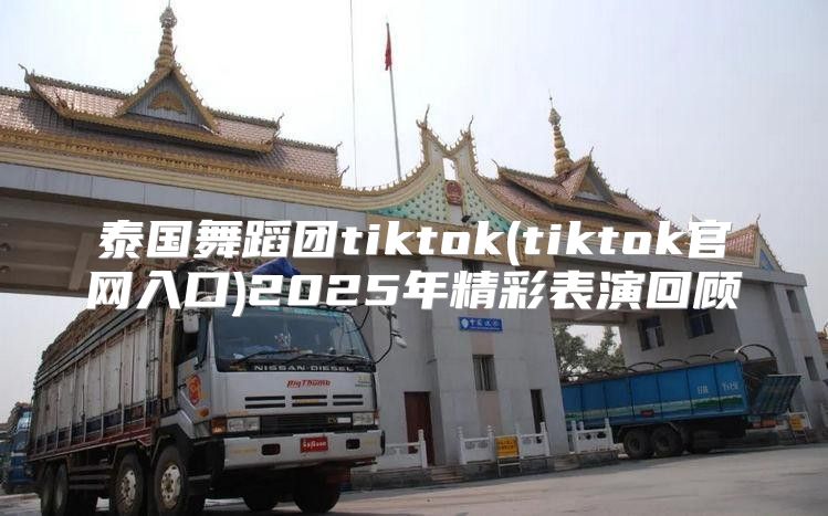 泰国舞蹈团tiktok(tiktok官网入口)2025年精彩表演回顾
