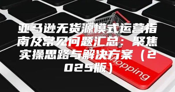 亚马逊无货源模式运营指南及常见问题汇总：聚焦实操思路与解决方案2025版