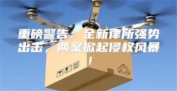 重磅警告：全新律所强势出击，两案掀起侵权风暴！