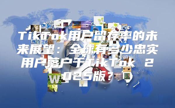 TikTok用户留存率的未来展望：全球有多少忠实用户落户于TikTok 2025版？