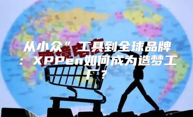 从小众”工具到全球品牌：XPPen如何成为造梦工厂？