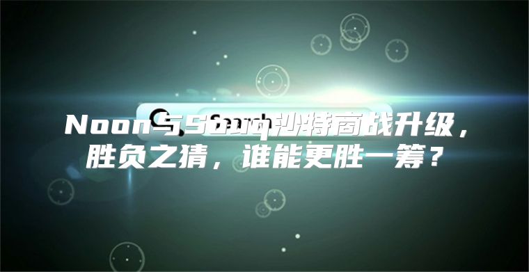 Noon与Souq沙特商战升级，胜负之猜，谁能更胜一筹？