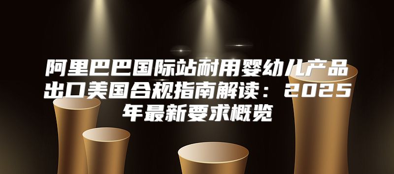 阿里巴巴国际站耐用婴幼儿产品出口美国合规指南解读：2025年最新要求概览
