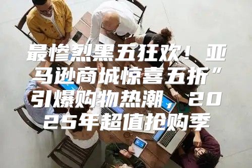 最惨烈黑五狂欢！亚马逊商城惊喜五折”引爆购物热潮，2025年超值抢购季