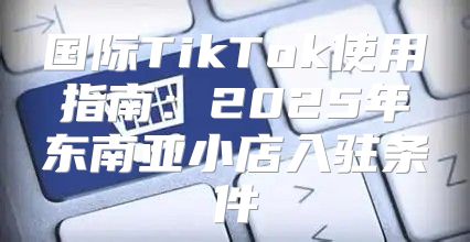 国际TikTok使用指南：2025年东南亚小店入驻条件