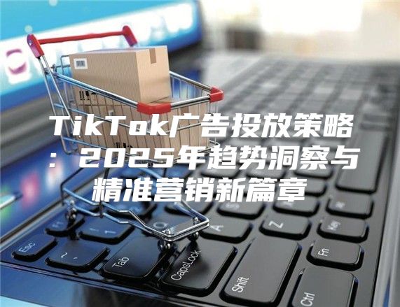 TikTok广告投放策略：2025年趋势洞察与精准营销新篇章