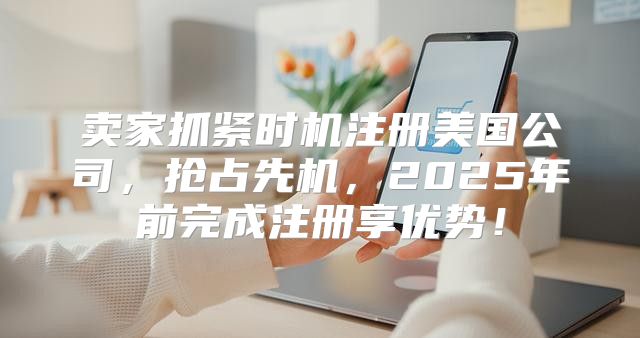 卖家抓紧时机注册美国公司，抢占先机，2025年前完成注册享优势！