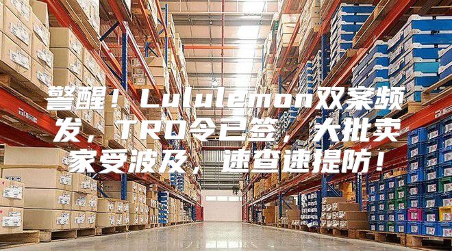 警醒！Lululemon双案频发，TRO令已签，大批卖家受波及，速查速提防！