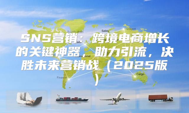 SNS营销：跨境电商增长的关键神器，助力引流，决胜未来营销战2025版