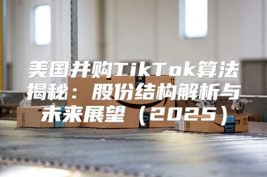 美国并购TikTok算法揭秘：股份结构解析与未来展望2025
