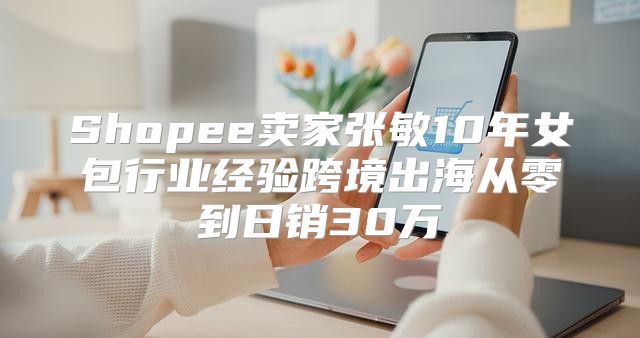 Shopee卖家张敏10年女包行业经验跨境出海从零到日销30万