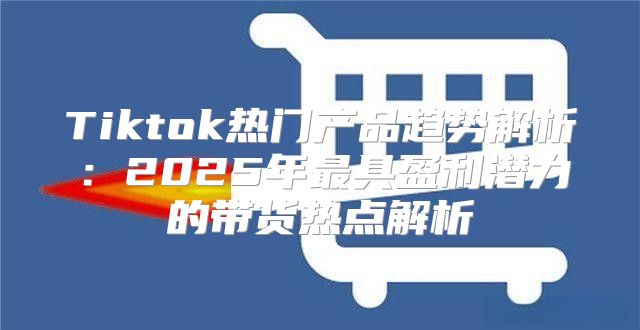 Tiktok热门产品趋势解析：2025年最具盈利潜力的带货热点解析
