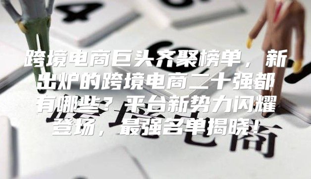 跨境电商巨头齐聚榜单，新出炉的跨境电商二十强都有哪些？平台新势力闪耀登场，最强名单揭晓！
