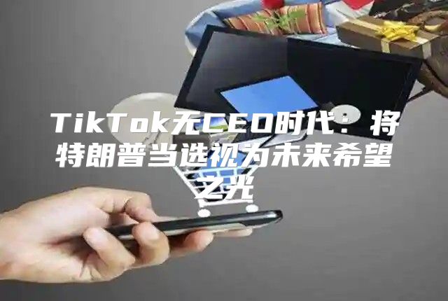 TikTok无CEO时代：将特朗普当选视为未来希望之光