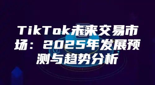 TikTok未来交易市场：2025年发展预测与趋势分析