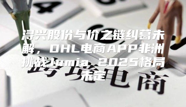 浔兴股份与价之链纠葛未解，DHL电商APP非洲挑战Jumia 2025格局未定