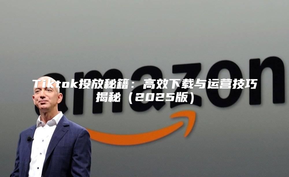 Tiktok投放秘籍：高效下载与运营技巧揭秘2025版