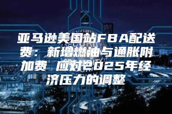 亚马逊美国站FBA配送费：新增燃油与通胀附加费 应对2025年经济压力的调整
