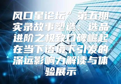 风口星论坛”第五期实录故事塑造：选品进阶之极致口碑崛起在当下语境下引发的深远影响力解读与体验展示