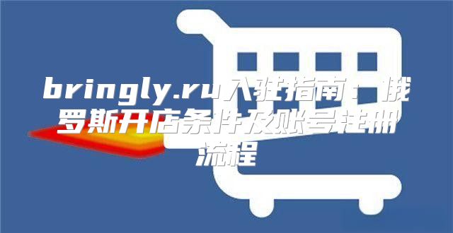 bringly.ru入驻指南：俄罗斯开店条件及账号注册流程
